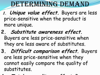 DETERMINING DEMAND
1.   Unique value effect. Buyers are less
 price-sensitive when the product is
 more unique.
2. Substitute awareness effect.
 Buyers are less price-sensitive when
 they are less aware of substitutes.
3. Difficult comparison effect. Buyers
 are less price-sensitive when they
 cannot easily compare the quality of
 substitutes.
 