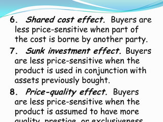 6. Shared cost effect. Buyers are
 less price-sensitive when part of
 the cost is borne by another party.
7. Sunk investment effect. Buyers
 are less price-sensitive when the
 product is used in conjunction with
 assets previously bought.
8. Price-quality effect. Buyers
 are less price-sensitive when the
 product is assumed to have more
 