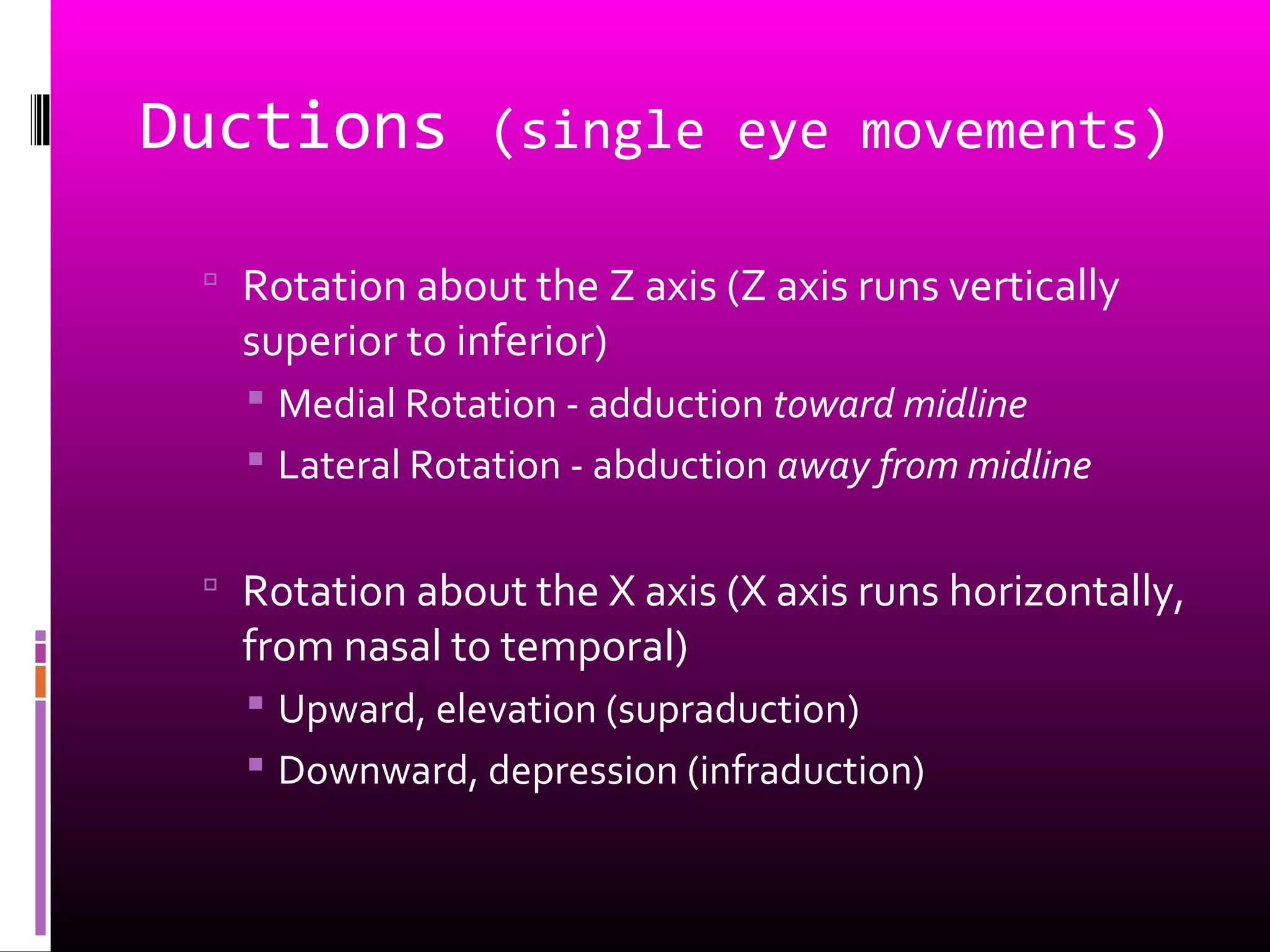 Ductions (single eye movements)
 Rotation about the Z axis (Z axis runs vertically
superior to inferior)
 Medial Rotation - adduction toward midline
 Lateral Rotation - abduction away from midline
 Rotation about the X axis (X axis runs horizontally,
from nasal to temporal)
 Upward, elevation (supraduction)
 Downward, depression (infraduction)
 
