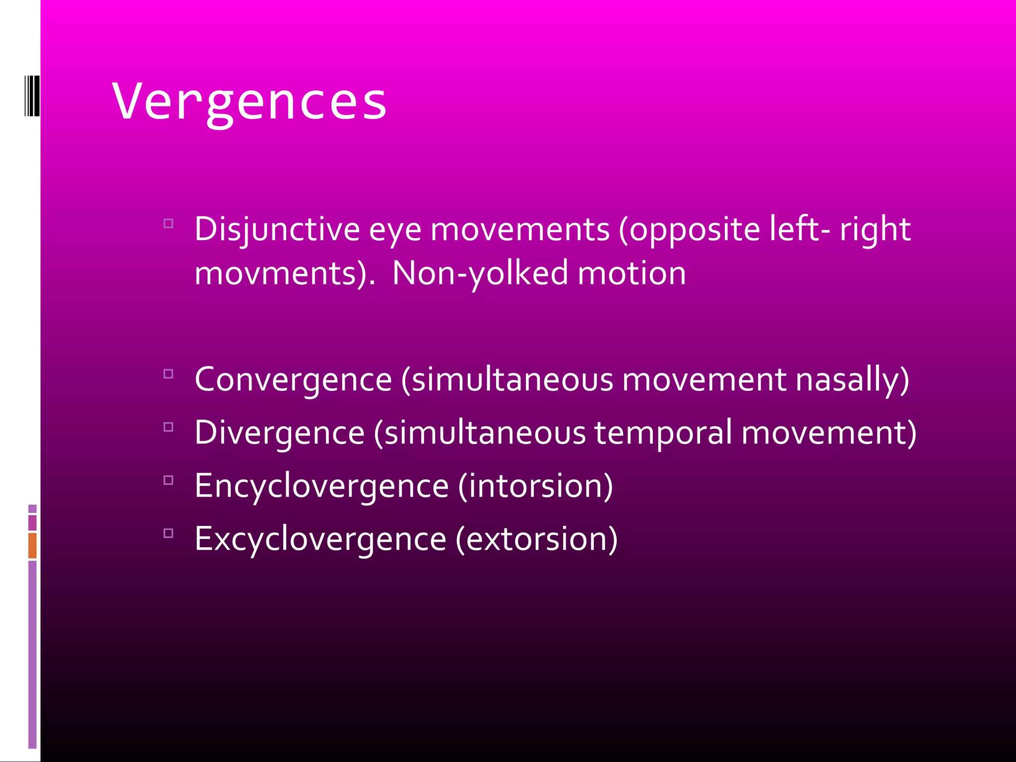 Vergences
 Disjunctive eye movements (opposite left- right
movments). Non-yolked motion
 Convergence (simultaneous movement nasally)
 Divergence (simultaneous temporal movement)
 Encyclovergence (intorsion)
 Excyclovergence (extorsion)
 