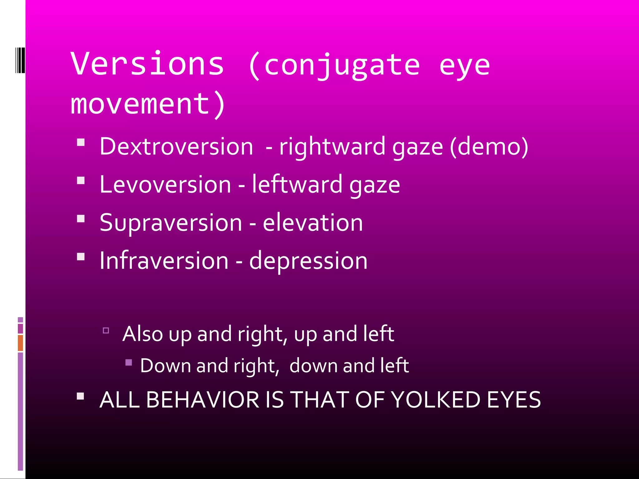 Versions (conjugate eye
movement)
 Dextroversion - rightward gaze (demo)
 Levoversion - leftward gaze
 Supraversion - elevation
 Infraversion - depression
 Also up and right, up and left
 Down and right, down and left
 ALL BEHAVIOR IS THAT OF YOLKED EYES
 