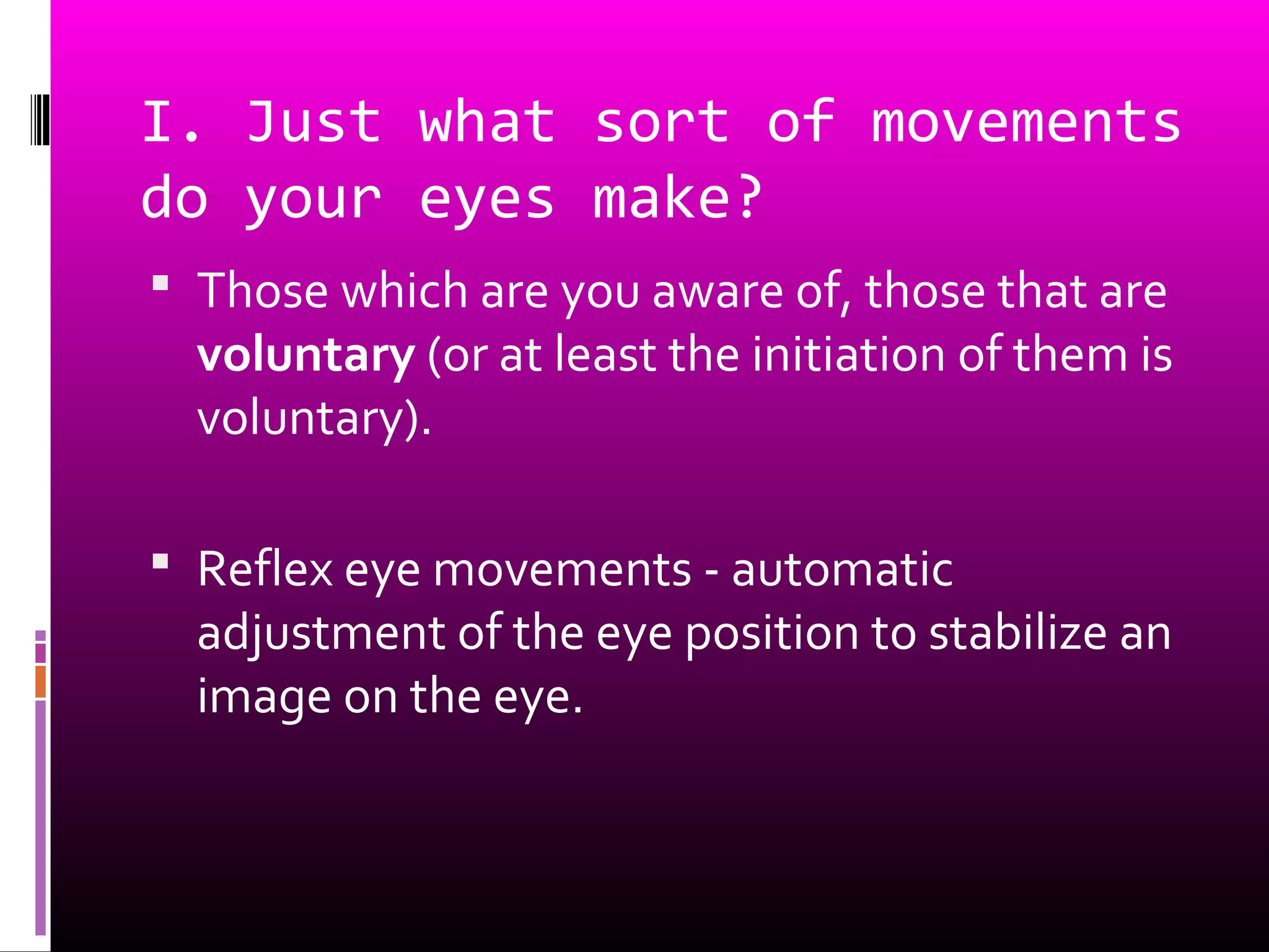 I. Just what sort of movements
do your eyes make?
 Those which are you aware of, those that are
voluntary (or at least the initiation of them is
voluntary).
 Reflex eye movements - automatic
adjustment of the eye position to stabilize an
image on the eye.
 