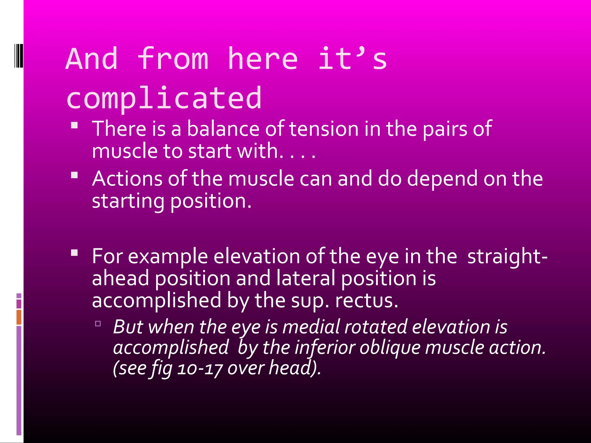 And from here it’s
complicated
 There is a balance of tension in the pairs of
muscle to start with. . . .
 Actions of the muscle can and do depend on the
starting position.
 For example elevation of the eye in the straight-
ahead position and lateral position is
accomplished by the sup. rectus.
 But when the eye is medial rotated elevation is
accomplished by the inferior oblique muscle action.
(see fig 10-17 over head).
 