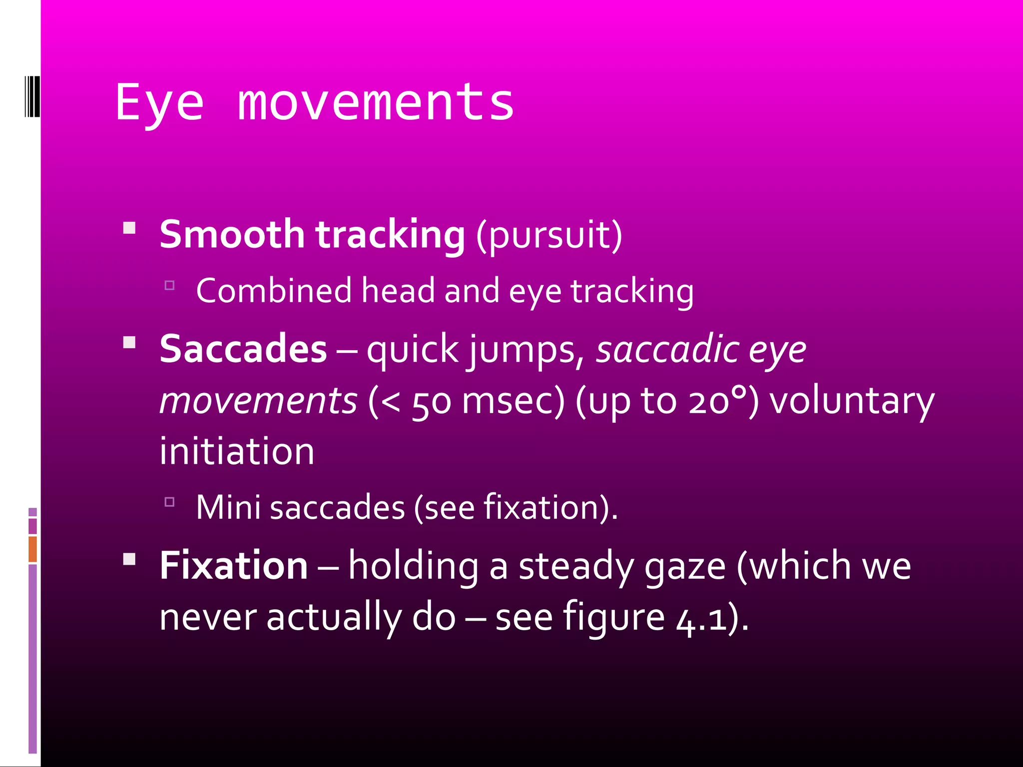 Eye movements
 Smooth tracking (pursuit)
 Combined head and eye tracking
 Saccades – quick jumps, saccadic eye
movements (< 50 msec) (up to 20°) voluntary
initiation
 Mini saccades (see fixation).
 Fixation – holding a steady gaze (which we
never actually do – see figure 4.1).
 