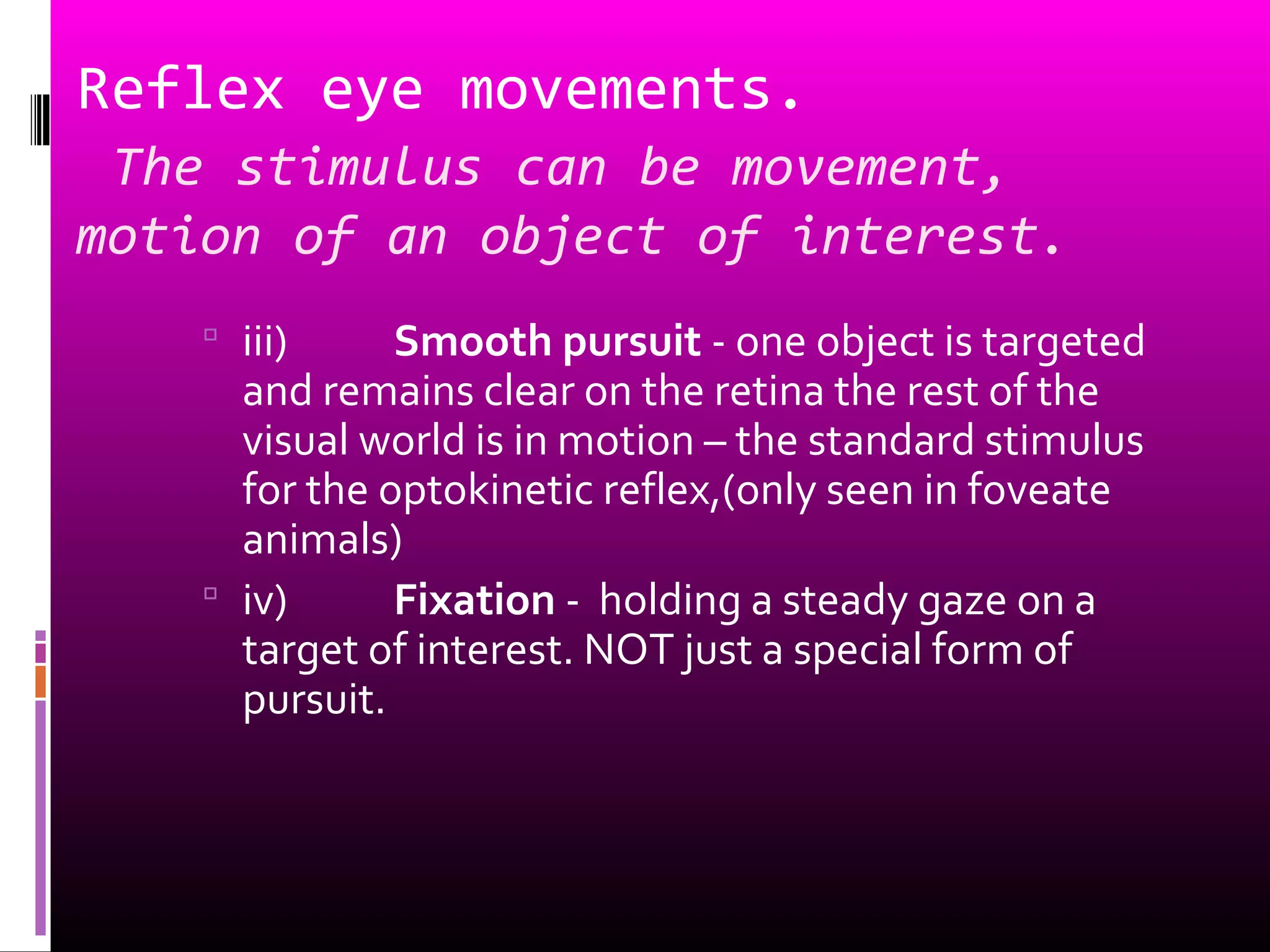 Reflex eye movements.
The stimulus can be movement,
motion of an object of interest.
 iii) Smooth pursuit - one object is targeted
and remains clear on the retina the rest of the
visual world is in motion – the standard stimulus
for the optokinetic reflex,(only seen in foveate
animals)
 iv) Fixation - holding a steady gaze on a
target of interest. NOT just a special form of
pursuit.
 