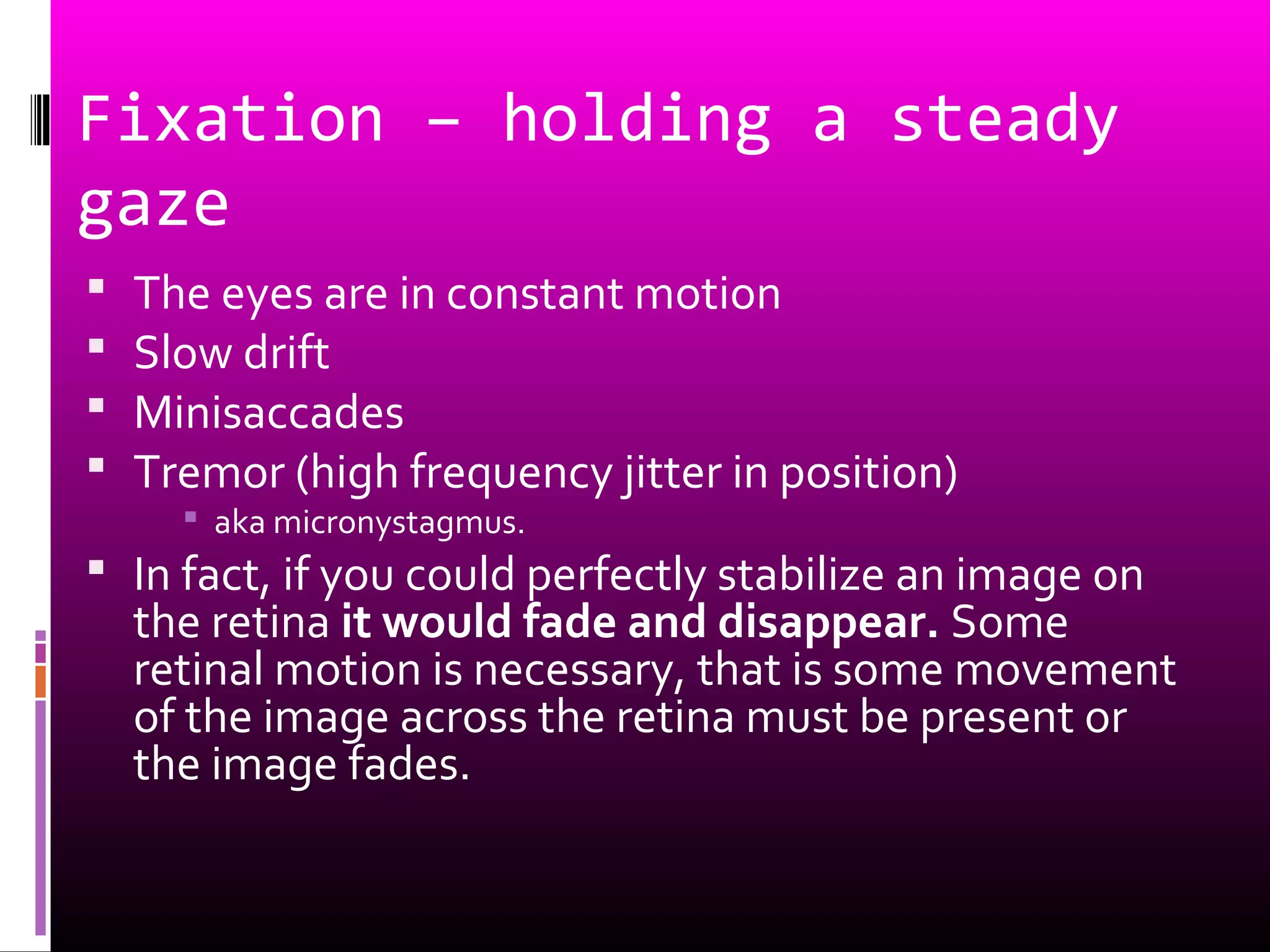 Fixation – holding a steady
gaze
 The eyes are in constant motion
 Slow drift
 Minisaccades
 Tremor (high frequency jitter in position)
 aka micronystagmus.
 In fact, if you could perfectly stabilize an image on
the retina it would fade and disappear. Some
retinal motion is necessary, that is some movement
of the image across the retina must be present or
the image fades.
 