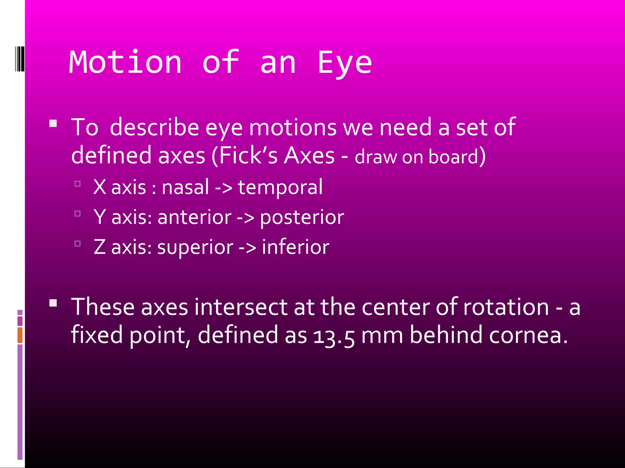 Motion of an Eye
 To describe eye motions we need a set of
defined axes (Fick’s Axes - draw on board)
 X axis : nasal -> temporal
 Y axis: anterior -> posterior
 Z axis: superior -> inferior
 These axes intersect at the center of rotation - a
fixed point, defined as 13.5 mm behind cornea.
 
