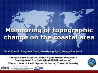 Monitoring of topographic change on the coastal area  Jinah Eom1,2, Jong-Kuk Choi1, Joo-Hyung Ryu1, Joong-Sun Won2   1 Korea Ocean Satellite Center, Korea Ocean Research & Development Institute (jina9003@kordi.re.kr) 2 Department of Earth System Sciences, Yonsei University  