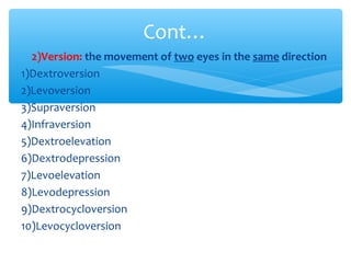 ∗ 2)Version: the movement of two eyes in the same direction
1)Dextroversion
2)Levoversion
3)Supraversion
4)Infraversion
5)Dextroelevation
6)Dextrodepression
7)Levoelevation
8)Levodepression
9)Dextrocycloversion
10)Levocycloversion
Cont…
 