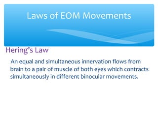 Hering’s Law
An equal and simultaneous innervation flows from
brain to a pair of muscle of both eyes which contracts
simultaneously in different binocular movements.
Laws of EOM Movements
 