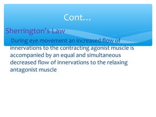 Sherrington’s Law
During eye movement an increased flow of
innervations to the contracting agonist muscle is
accompanied by an equal and simultaneous
decreased flow of innervations to the relaxing
antagonist muscle
Cont…
 