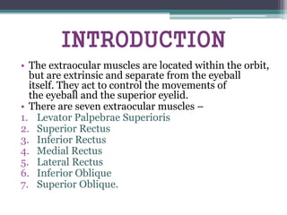 INTRODUCTION
• The extraocular muscles are located within the orbit,
but are extrinsic and separate from the eyeball
itself. They act to control the movements of
the eyeball and the superior eyelid.
• There are seven extraocular muscles –
1. Levator Palpebrae Superioris
2. Superior Rectus
3. Inferior Rectus
4. Medial Rectus
5. Lateral Rectus
6. Inferior Oblique
7. Superior Oblique.
 