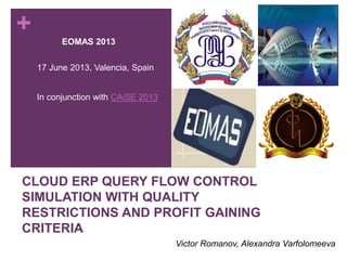 +
CLOUD ERP QUERY FLOW CONTROL
SIMULATION WITH QUALITY
RESTRICTIONS AND PROFIT GAINING
CRITERIA
Victor Romanov, Alexandra Varfolomeeva
EOMAS 2013
17 June 2013, Valencia, Spain
In conjunction with CAiSE 2013
 