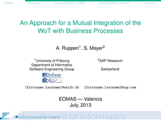 Outline Introduction Including the WoT in BPM Including BPM in the WoT Conclusion
An Approach for a Mutual Integration of the
WoT with Business Processes
A. Ruppen1, S. Meyer2
1University of Fribourg 2SAP Research
Department of Informatics
Software Engineering Group Switzerland
{firstname.lastname}@unifr.ch {firstname.lastname}@sap.com
EOMAS — Valencia
July, 2013
 