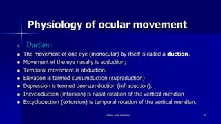 Physiology of ocular movement
1. Duction :
 The movement of one eye (monocular) by itself is called a duction.
 Movement of the eye nasally is adduction;
 Temporal movement is abduction.
 Elevation is termed sursumduction (supraduction)
 Depression is termed deorsumduction (infraduction),
 Incycloduction (intorsion) is nasal rotation of the vertical meridian
 Excycloduction (extorsion) is temporal rotation of the vertical meridian.
Optom. Ankit Varshney 33
 