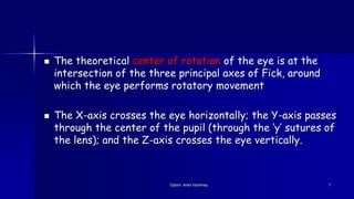  The theoretical center of rotation of the eye is at the
intersection of the three principal axes of Fick, around
which the eye performs rotatory movement
 The X-axis crosses the eye horizontally; the Y-axis passes
through the center of the pupil (through the ‘y’ sutures of
the lens); and the Z-axis crosses the eye vertically.
Optom. Ankit Varshney 7
 
