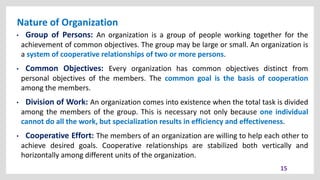 Nature of Organization
15
• Group of Persons: An organization is a group of people working together for the
achievement of common objectives. The group may be large or small. An organization is
a system of cooperative relationships of two or more persons.
• Common Objectives: Every organization has common objectives distinct from
personal objectives of the members. The common goal is the basis of cooperation
among the members.
• Division of Work: An organization comes into existence when the total task is divided
among the members of the group. This is necessary not only because one individual
cannot do all the work, but specialization results in efficiency and effectiveness.
• Cooperative Effort: The members of an organization are willing to help each other to
achieve desired goals. Cooperative relationships are stabilized both vertically and
horizontally among different units of the organization.
 