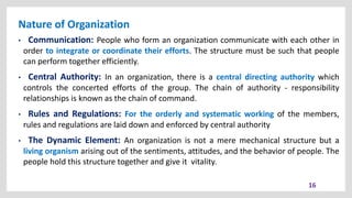Nature of Organization
16
• Communication: People who form an organization communicate with each other in
order to integrate or coordinate their efforts. The structure must be such that people
can perform together efficiently.
• Central Authority: In an organization, there is a central directing authority which
controls the concerted efforts of the group. The chain of authority - responsibility
relationships is known as the chain of command.
• Rules and Regulations: For the orderly and systematic working of the members,
rules and regulations are laid down and enforced by central authority
• The Dynamic Element: An organization is not a mere mechanical structure but a
living organism arising out of the sentiments, attitudes, and the behavior of people. The
people hold this structure together and give it vitality.
 