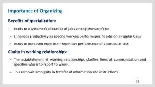 Importance of Organizing
17
Benefits of specialization:
• Leads to a systematic allocation of jobs among the workforce
• Enhances productivity as specific workers perform specific jobs on a regular basis
• Leads to increased expertise - Repetitive performance of a particular task
Clarity in working relationships:
• The establishment of working relationships clarifies lines of communication and
specifies who is to report to whom.
• This removes ambiguity in transfer of information and instructions
 