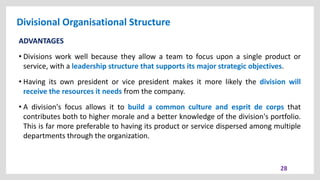 Divisional Organisational Structure
28
ADVANTAGES
• Divisions work well because they allow a team to focus upon a single product or
service, with a leadership structure that supports its major strategic objectives.
• Having its own president or vice president makes it more likely the division will
receive the resources it needs from the company.
• A division's focus allows it to build a common culture and esprit de corps that
contributes both to higher morale and a better knowledge of the division's portfolio.
This is far more preferable to having its product or service dispersed among multiple
departments through the organization.
 
