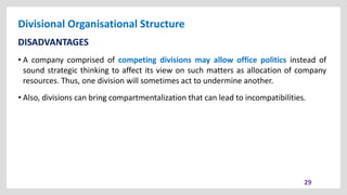 Divisional Organisational Structure
29
DISADVANTAGES
• A company comprised of competing divisions may allow office politics instead of
sound strategic thinking to affect its view on such matters as allocation of company
resources. Thus, one division will sometimes act to undermine another.
• Also, divisions can bring compartmentalization that can lead to incompatibilities.
 