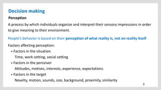 Decision making
3
Perception
A process by which individuals organize and interpret their sensory impressions in order
to give meaning to their environment.
People’s behavior is based on their perception of what reality is, not on reality itself
Factors affecting perception:
• Factors in the situation
Time, work setting, social setting
• Factors in the perceiver
Attitudes, motives, interests, experience, expectations
• Factors in the target
Novelty, motion, sounds, size, background, proximity, similarity
 