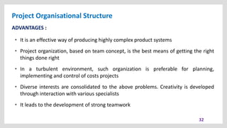 Project Organisational Structure
32
ADVANTAGES :
• It is an effective way of producing highly complex product systems
• Project organization, based on team concept, is the best means of getting the right
things done right
• In a turbulent environment, such organization is preferable for planning,
implementing and control of costs projects
• Diverse interests are consolidated to the above problems. Creativity is developed
through interaction with various specialists
• It leads to the development of strong teamwork
 
