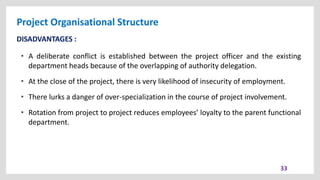 Project Organisational Structure
33
DISADVANTAGES :
• A deliberate conflict is established between the project officer and the existing
department heads because of the overlapping of authority delegation.
• At the close of the project, there is very likelihood of insecurity of employment.
• There lurks a danger of over-specialization in the course of project involvement.
• Rotation from project to project reduces employees’ loyalty to the parent functional
department.
 