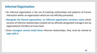 Informal Organisation
38
• An informal organization is the set of evolving relationships and patterns of human
interaction within an organization which are not officially presented.
• Alongside the formal organization, an informal organization structure exists which
consists of informal relationships created not by officially designated managers but by
organizational members at every level.
• Since managers cannot avoid these informal relationships, they must be trained to
cope with it.
 