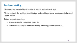 Decision making
4
Decision: Choice made from the alternatives derived available data
All elements of the problem identification and decision making process are influenced
by perception.
To take accurate decisions:
• Problem must be recognized correctly
• Data must be selected and evaluated by removing perception biases
 