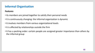Informal Organisation
40
Features
• Its members are joined together to satisfy their personal needs
• It is continuously changing: the informal organization is dynamic
• It involves members from various organizational levels
• It is affected by relationships outside the firm
• It has a pecking order: certain people are assigned greater importance than others by
the informal group
 