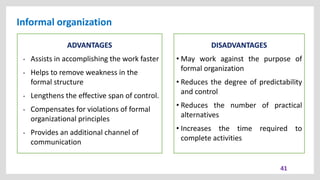 Informal organization
41
ADVANTAGES
• Assists in accomplishing the work faster
• Helps to remove weakness in the
formal structure
• Lengthens the effective span of control.
• Compensates for violations of formal
organizational principles
• Provides an additional channel of
communication
DISADVANTAGES
• May work against the purpose of
formal organization
• Reduces the degree of predictability
and control
• Reduces the number of practical
alternatives
• Increases the time required to
complete activities
 