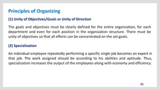 Principles of Organizing
45
(1) Unity of Objectives/Goals or Unity of Direction
The goals and objectives must be clearly defined for the entire organization, for each
department and even for each position in the organization structure. There must be
unity of objectives so that all efforts can be concentrated on the set goals.
(2) Specialization
An individual employee repeatedly performing a specific single job becomes an expert in
that job. The work assigned should be according to his abilities and aptitude. Thus,
specialization increases the output of the employees along with economy and efficiency.
 