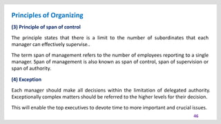 Principles of Organizing
46
(3) Principle of span of control
The principle states that there is a limit to the number of subordinates that each
manager can effectively supervise..
The term span of management refers to the number of employees reporting to a single
manager. Span of management is also known as span of control, span of supervision or
span of authority.
(4) Exception
Each manager should make all decisions within the limitation of delegated authority.
Exceptionally complex matters should be referred to the higher levels for their decision.
This will enable the top executives to devote time to more important and crucial issues.
 