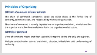 Principles of Organizing
47
(5) Chain of command or Scalar principle
The chain of command, sometimes called the scalar chain, is the formal line of
authority, communication, and responsibility within an organization.
The chain of command is usually depicted on an organizational chart, which identifies
the superior and subordinate relationships in the organizational structure.
(6) Unity of command
Unity of command means that each subordinate reports to one and only one superior.
Multiple subordination causes uneasiness, disorder, indiscipline, and undermining of
authority.
 