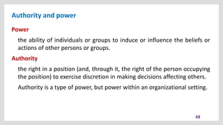 Authority and power
48
Power
the ability of individuals or groups to induce or influence the beliefs or
actions of other persons or groups.
Authority
the right in a position (and, through it, the right of the person occupying
the position) to exercise discretion in making decisions affecting others.
Authority is a type of power, but power within an organizational setting.
 