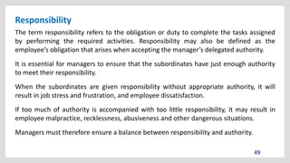 Responsibility
49
The term responsibility refers to the obligation or duty to complete the tasks assigned
by performing the required activities. Responsibility may also be defined as the
employee’s obligation that arises when accepting the manager’s delegated authority.
It is essential for managers to ensure that the subordinates have just enough authority
to meet their responsibility.
When the subordinates are given responsibility without appropriate authority, it will
result in job stress and frustration, and employee dissatisfaction.
If too much of authority is accompanied with too little responsibility, it may result in
employee malpractice, recklessness, abusiveness and other dangerous situations.
Managers must therefore ensure a balance between responsibility and authority.
 