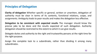Principles of Delegation
52
Clarity of delegation Whether specific or general, written or unwritten, delegation of
authority must be clear in terms of its contents, functional relations, scope, and
assignments. Ambiguity leads to poor results and makes the delegation less effective.
Delegation to be consistent with expected results The manager should know the
precise jobs to be done and the results expected of such delegation. Authority
delegation should be restricted to the extent to which it can give results.
Delegate duties and authority to the right and trustworthy persons at the right time for
the right purpose.
Assign the complete task to a subordinate, rather than dividing it among many
subordinates.
 