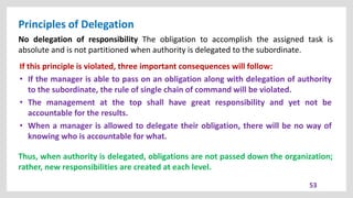 Principles of Delegation
53
No delegation of responsibility The obligation to accomplish the assigned task is
absolute and is not partitioned when authority is delegated to the subordinate.
If this principle is violated, three important consequences will follow:
• If the manager is able to pass on an obligation along with delegation of authority
to the subordinate, the rule of single chain of command will be violated.
• The management at the top shall have great responsibility and yet not be
accountable for the results.
• When a manager is allowed to delegate their obligation, there will be no way of
knowing who is accountable for what.
Thus, when authority is delegated, obligations are not passed down the organization;
rather, new responsibilities are created at each level.
 
