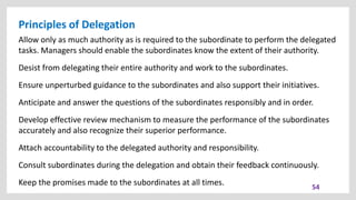 Principles of Delegation
54
Allow only as much authority as is required to the subordinate to perform the delegated
tasks. Managers should enable the subordinates know the extent of their authority.
Desist from delegating their entire authority and work to the subordinates.
Ensure unperturbed guidance to the subordinates and also support their initiatives.
Anticipate and answer the questions of the subordinates responsibly and in order.
Develop effective review mechanism to measure the performance of the subordinates
accurately and also recognize their superior performance.
Attach accountability to the delegated authority and responsibility.
Consult subordinates during the delegation and obtain their feedback continuously.
Keep the promises made to the subordinates at all times.
 