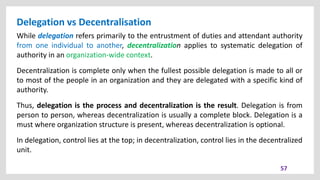Delegation vs Decentralisation
57
While delegation refers primarily to the entrustment of duties and attendant authority
from one individual to another, decentralization applies to systematic delegation of
authority in an organization-wide context.
Decentralization is complete only when the fullest possible delegation is made to all or
to most of the people in an organization and they are delegated with a specific kind of
authority.
Thus, delegation is the process and decentralization is the result. Delegation is from
person to person, whereas decentralization is usually a complete block. Delegation is a
must where organization structure is present, whereas decentralization is optional.
In delegation, control lies at the top; in decentralization, control lies in the decentralized
unit.
 