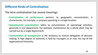 Different Kinds of Centralization
59
The term centralization has several meanings:
• Centralization of performance pertains to geographic concentration; it
characterizes, for example, a company operating in a single location.
• Departmental centralization refers to concentration of specialized activities,
generally in one department. For example, maintenance for a whole plant may be
carried out by a single department.
• Centralization of management is the tendency to restrict delegation of decision
making. A high degree of authority is held by managers at or near the top of the
organizational hierarchy.
 