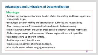 Advantages and Limitations of Decentralization
60
Advantages
• Relieves top management of some burden of decision-making and forces upper-level
managers to let go.
• Encourages decision-making and assumption of authority and responsibility.
• Gives managers more freedom and independence in decision-making.
• Promotes establishment and use of broad controls that may increase motivation.
• Makes comparison of performance of different organizational units possible.
• Facilitates setting up of profit centers.
• Facilitates product diversification.
• Promotes development of general managers.
• Aids in adaptation to fast-changing environment.
 
