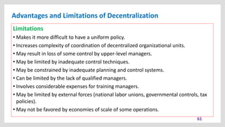 Advantages and Limitations of Decentralization
61
Limitations
• Makes it more difficult to have a uniform policy.
• Increases complexity of coordination of decentralized organizational units.
• May result in loss of some control by upper-level managers.
• May be limited by inadequate control techniques.
• May be constrained by inadequate planning and control systems.
• Can be limited by the lack of qualified managers.
• Involves considerable expenses for training managers.
• May be limited by external forces (national labor unions, governmental controls, tax
policies).
• May not be favored by economies of scale of some operations.
 