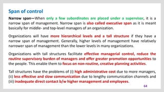 Span of control
64
Narrow span—When only a few subordinates are placed under a supervisor, it is a
narrow span of management. Narrow span is also called executive span as it is meant
basically for middle- and top-level managers of an organization.
Organizations will have more hierarchical levels and a tall structure if they have a
narrow span of management. Generally, higher levels of management have relatively
narrower span of management than the lower levels in many organizations.
Organizations with tall structures facilitate effective managerial control, reduce the
routine supervisory burden of managers and offer greater promotion opportunities to
the people. This enable them to focus on non-routine, creative planning activities.
Tall structures have the problems of (i) high administrative cost due to more managers,
(ii) less effective and slow communication due to lengthy communication channels and
(iii) inadequate direct contact b/w higher management and employees.
 