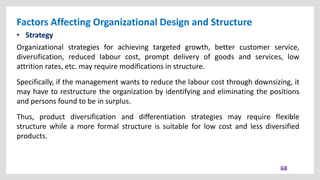 Factors Affecting Organizational Design and Structure
68
• Strategy
Organizational strategies for achieving targeted growth, better customer service,
diversification, reduced labour cost, prompt delivery of goods and services, low
attrition rates, etc. may require modifications in structure.
Specifically, if the management wants to reduce the labour cost through downsizing, it
may have to restructure the organization by identifying and eliminating the positions
and persons found to be in surplus.
Thus, product diversification and differentiation strategies may require flexible
structure while a more formal structure is suitable for low cost and less diversified
products.
 