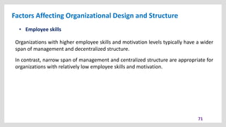 Factors Affecting Organizational Design and Structure
71
• Employee skills
Organizations with higher employee skills and motivation levels typically have a wider
span of management and decentralized structure.
In contrast, narrow span of management and centralized structure are appropriate for
organizations with relatively low employee skills and motivation.
 