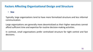 Factors Affecting Organizational Design and Structure
72
• Size
Typically, large organizations tend to have more formalized structure and less informal
communication.
Large organizations are generally more decentralized as their higher executives cannot
afford sufficient time and expertise for routine decision-making activities.
In contrast, small organizations prefer centralized structure for tight control and fast
decisions.
 