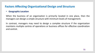 Factors Affecting Organizational Design and Structure
73
• Geographic Location
When the business of an organization is primarily located in one place, then the
managers can design a simple structure with minimum levels of management.
In contrast, managers may need to design a complex structure if the organization
maintains multiple centres of operations or business offices for effective coordination
and control.
 