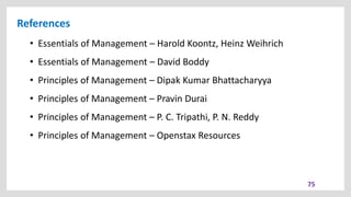References
• Essentials of Management – Harold Koontz, Heinz Weihrich
• Essentials of Management – David Boddy
• Principles of Management – Dipak Kumar Bhattacharyya
• Principles of Management – Pravin Durai
• Principles of Management – P. C. Tripathi, P. N. Reddy
• Principles of Management – Openstax Resources
75
 